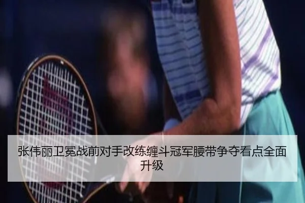 张伟丽卫冕战前对手改练缠斗冠军腰带争夺看点全面升级